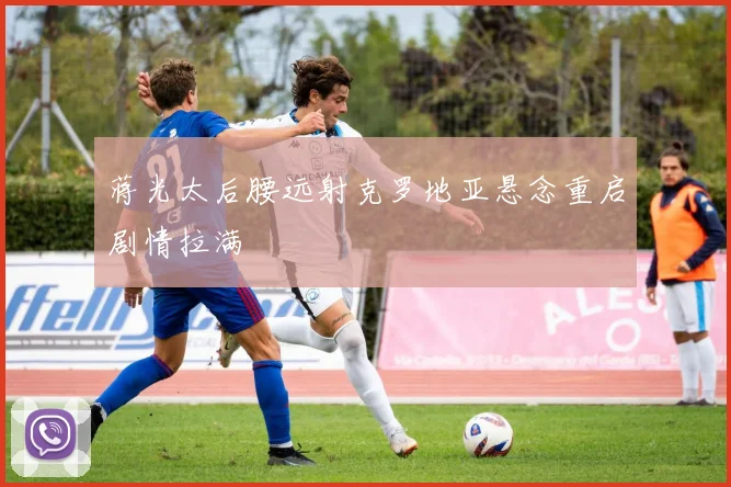 蒋光太后腰远射克罗地亚悬念重启剧情拉满