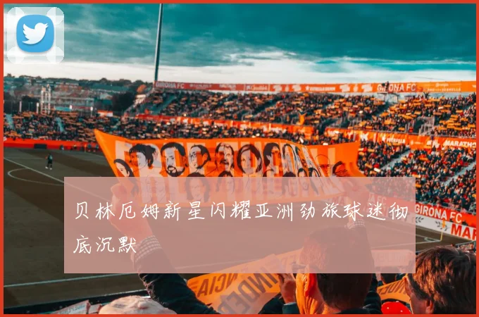 贝林厄姆新星闪耀亚洲劲旅球迷彻底沉默