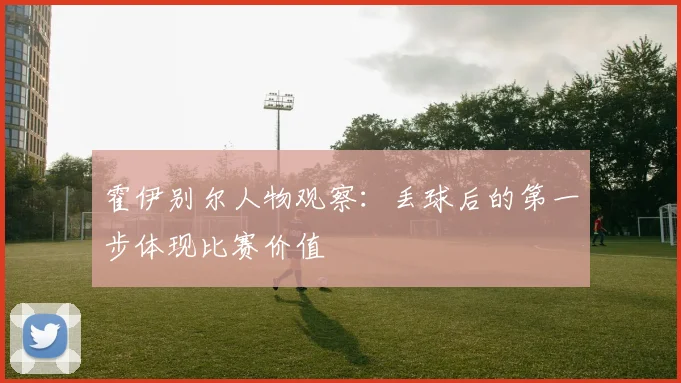 霍伊别尔人物观察：丢球后的第一步体现比赛价值
