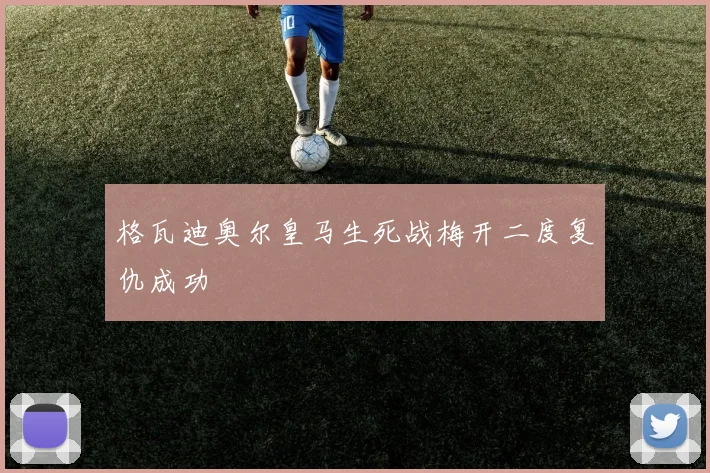 格瓦迪奥尔皇马生死战梅开二度复仇成功