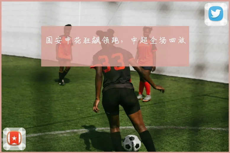 国安申花狂飙领跑,中超全场回放