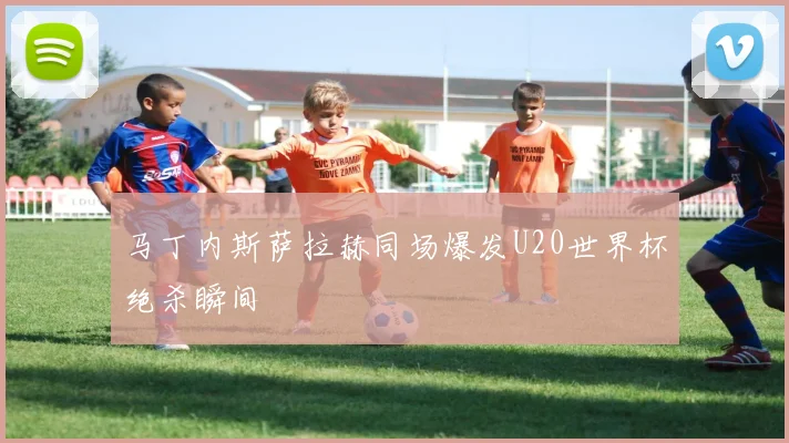 马丁内斯萨拉赫同场爆发U20世界杯绝杀瞬间