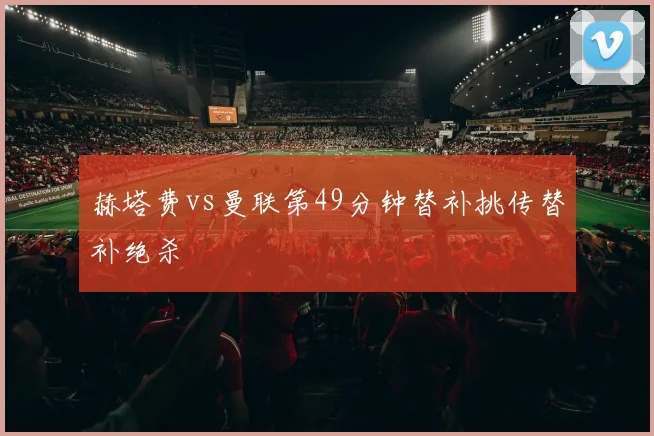 赫塔费vs曼联第49分钟替补挑传替补绝杀