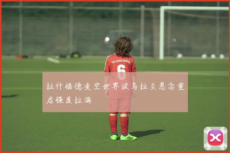 拉什福德凌空世界波乌拉圭悬念重启强度拉满