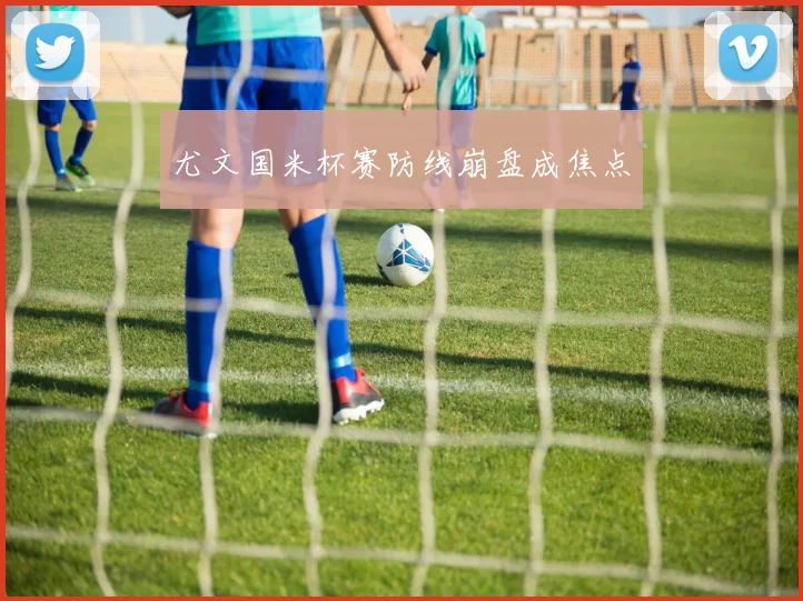 尤文国米杯赛防线崩盘成焦点