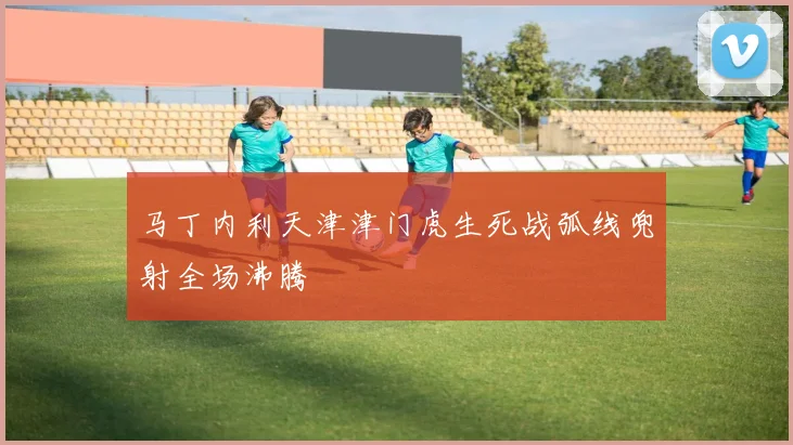 马丁内利天津津门虎生死战弧线兜射全场沸腾